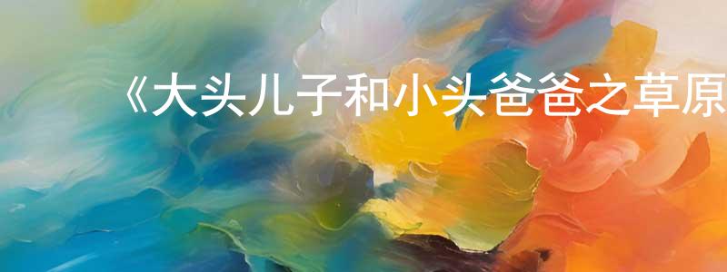 曹俊兰的动漫综艺大全,《大头儿子和小头爸爸之草原奇遇》详情介绍_大头儿子和小头爸爸之草原奇遇HD在线观看_大头儿子和小头爸爸之草原奇遇迅雷下载_国漫